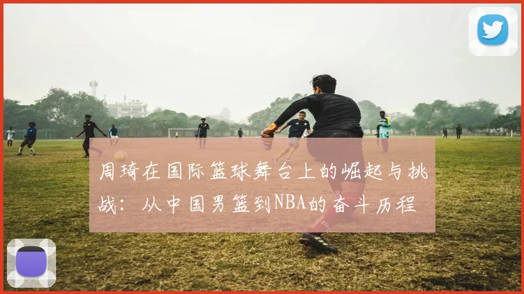 周琦在国际篮球舞台上的崛起与挑战：从中国男篮到NBA的奋斗历程
