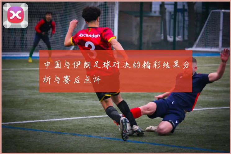 中国与伊朗足球对决的精彩结果分析与赛后点评