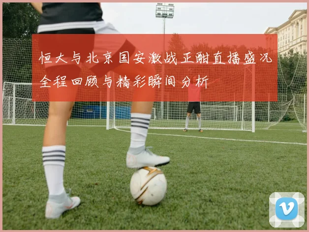 恒大与北京国安激战正酣直播盛况全程回顾与精彩瞬间分析