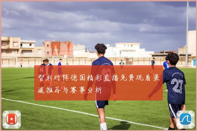 智利对阵德国精彩直播免费观看渠道推荐与赛事分析